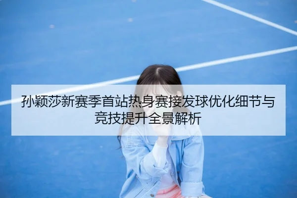 孙颖莎新赛季首站热身赛接发球优化细节与竞技提升全景解析