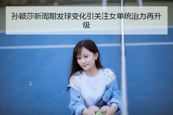 孙颖莎新周期发球变化引关注女单统治力再升级