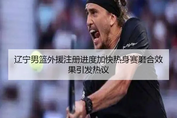 辽宁男篮外援注册进度加快热身赛磨合效果引发热议