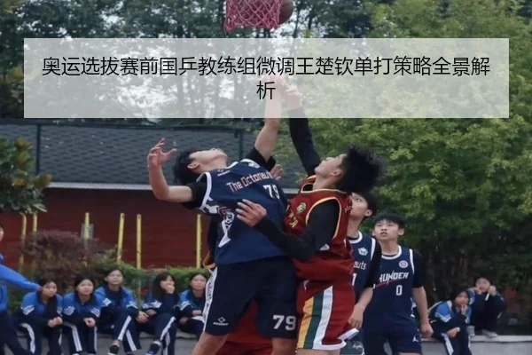 奥运选拔赛前国乒教练组微调王楚钦单打策略全景解析
