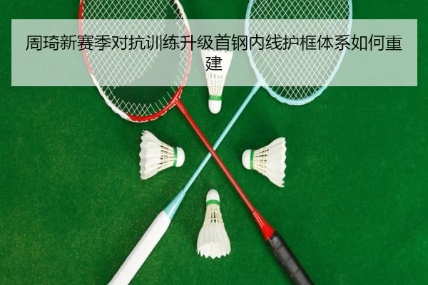 周琦新赛季对抗训练升级首钢内线护框体系如何重建