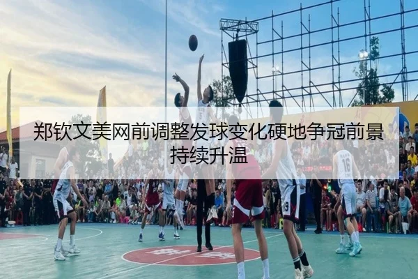 郑钦文美网前调整发球变化硬地争冠前景持续升温