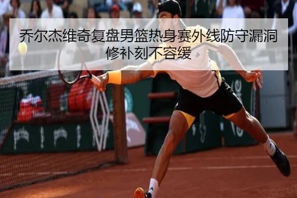 乔尔杰维奇复盘男篮热身赛外线防守漏洞修补刻不容缓